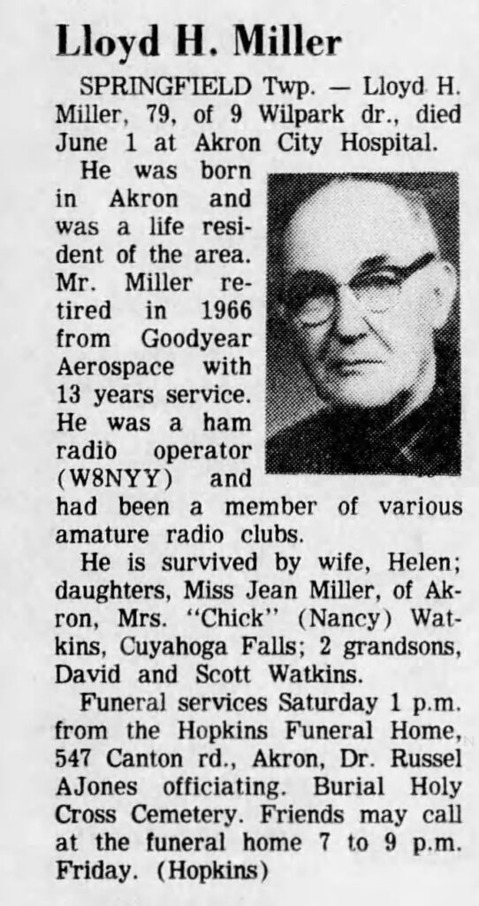 Obituary for Lloyd H. Miller (W8NYY) from Akron Beacon Journal 02-Jun-1978. Text of the obituary follows.
Lloyd H. MIller, 79, of 9 Wilpark dr., died June 1 at Akron City Hospital.
He was born in Akron and was a life resident of the area. Mr. Miller retired in 1966 from Goodyear Aerospace with 13 years service. He was a ham radio operator (W8NYY) and had been a member of various amature (sic) radio clubs.
He is survived by wife, Helen; daughters, Miss Jean Miller, of Akron, Mrs. "Chick" (Nancy) Watkins, Cuyahoga Falls; 2 grandsons, David and Scott Watkins.
Funeral services Saturday 1 PM from the Hopkins Funeral Home, 547 Canton rd., Akron, Dr. Russel AJones officiating. Burial Holy Cross Cemetery. Friends may call at the funeral home 7 to 9 PM Friday.